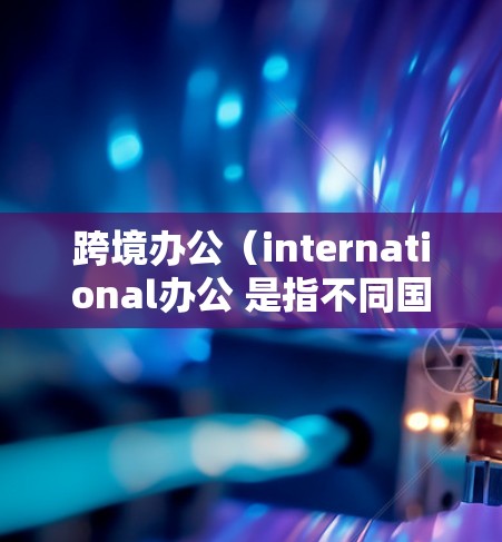 跨境办公（international办公 是指不同国家或地区的员工或机构在同一时间在线工作。这种模式旨在解决办公室空间受限、工作时间冲突、文化差异以及跨文化沟通等挑战