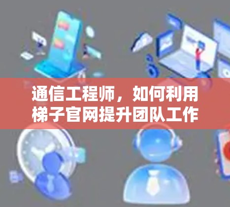 通信工程师,如何利用梯子官网提升团队工作效率 通信工程师,如何利用梯子官网提升团队工作效率
