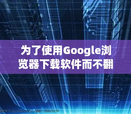 为了使用Google浏览器下载软件而不翻墙,可以按照以下步骤进行 为了使用Google浏览器下载软件而不翻墙,可以按照以下步骤进行