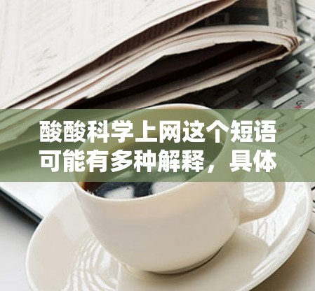 酸酸科学上网这个短语可能有多种解释，具体含义取决于上下文。以下是一些可能的解释和应用场景