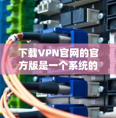 下载VPN官网的官方版是一个系统的过程，建议按照以下步骤操作