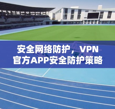 安全网络防护,VPN官方APP安全防护策略 安全网络防护,VPN官方APP安全防护策略