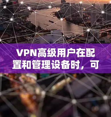 VPN高级用户在配置和管理设备时，可能会遇到一些复杂和需要深入配置的设置。以下是一些他们可能需要了解和处理的事项