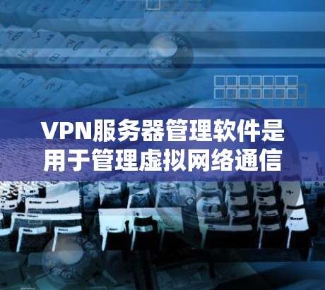 VPN服务器管理软件是用于管理虚拟网络通信服务器的工具，确保数据的安全和可靠传输。以下是对VPN服务器管理软件的详细总结
