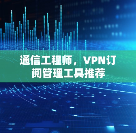 通信工程师,VPN订阅管理工具推荐 通信工程师,VPN订阅管理工具推荐