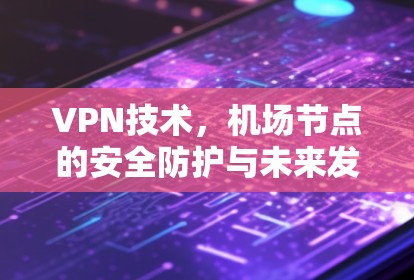 VPN技术,机场节点的安全防护与未来发展趋势 VPN技术,机场节点的安全防护与未来发展趋势