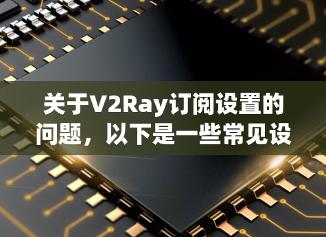 关于V2Ray订阅设置的问题，以下是一些常见设置步骤和注意事项