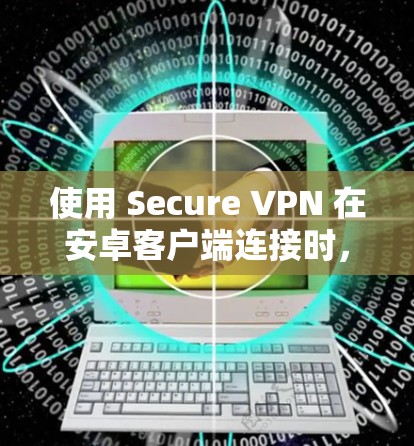 使用 Secure VPN 在安卓客户端连接时,可以按照以下步骤进行 使用 Secure VPN 在安卓客户端连接时,可以按照以下步骤进行