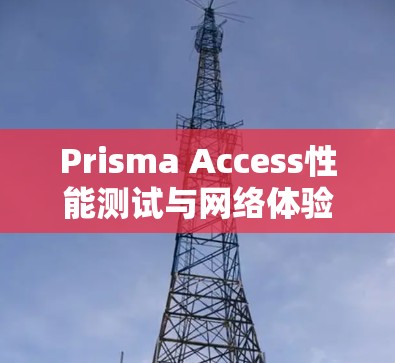 Prisma Access性能测试与网络体验分析,全面解析网络性能与用户体验 Prisma Access性能测试与网络体验分析,全面解析网络性能与用户体验