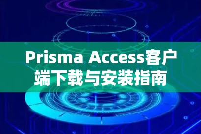 Prisma Access客户端下载与安装指南 Prisma Access客户端下载与安装指南