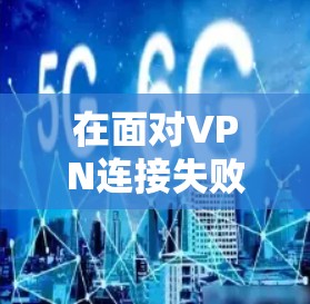 在面对VPN连接失败的问题时,可以按照以下步骤进行排查和解决